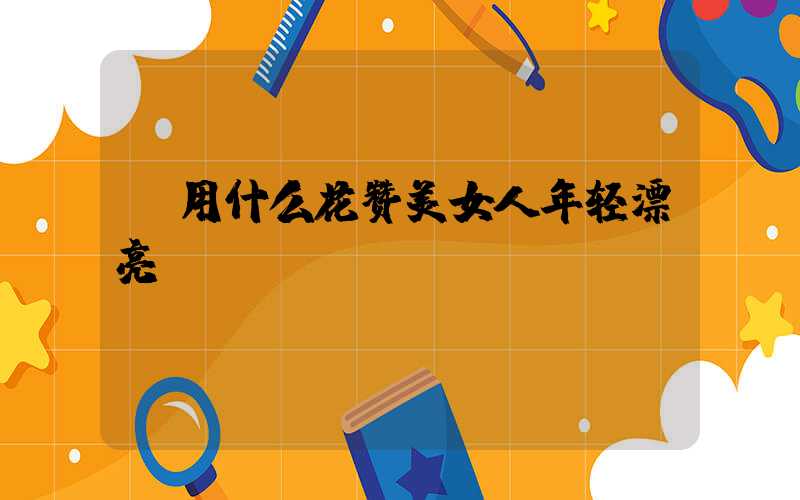  用什么花赞美女人年轻漂亮
